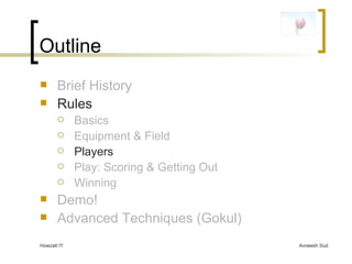 Outline Brief History Rules Basics Equipment & Field Players Play: Scoring & Getting Out Winning Demo! Advanced Techniques (Gokul) 