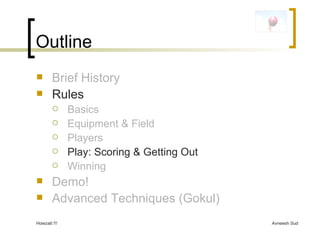 Outline Brief History Rules Basics Equipment & Field Players Play: Scoring & Getting Out Winning Demo! Advanced Techniques (Gokul) 