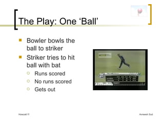The Play: One ‘Ball’ Bowler bowls the ball to striker Striker tries to hit ball with bat Runs scored No runs scored Gets out 
