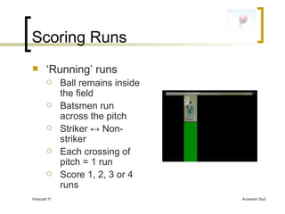 Scoring Runs ‘ Running’ runs Ball remains inside the field Batsmen run across the pitch Striker  ↔ Non-striker Each crossing of pitch = 1 run Score 1, 2, 3 or 4 runs 