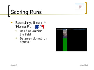 Scoring Runs Boundary: 6 runs  ≈ ‘Home Run’ Ball flies outside the field Batsmen do not run across 