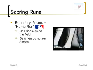 Scoring Runs Boundary: 6 runs  ≈ ‘Home Run’ Ball flies outside the field Batsmen do not run across 