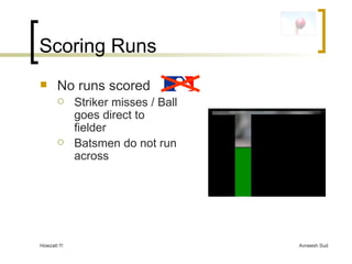 Scoring Runs No runs scored Striker misses / Ball goes direct to fielder Batsmen do not run across 