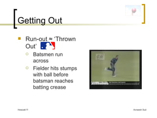 Getting Out Run-out  ≈ ‘Thrown Out’  Batsmen run across Fielder hits stumps with ball before batsman reaches batting crease 