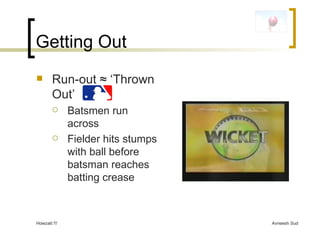 Getting Out Run-out  ≈ ‘Thrown Out’  Batsmen run across Fielder hits stumps with ball before batsman reaches batting crease 