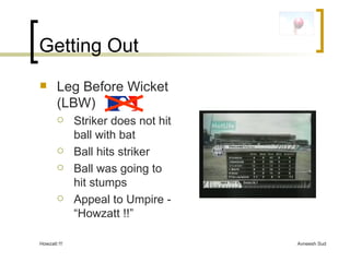 Getting Out Leg Before Wicket (LBW)  Striker does not hit ball with bat Ball hits striker Ball was going to hit stumps Appeal to Umpire - “Howzatt !!” 