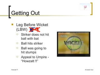 Getting Out Leg Before Wicket (LBW)  Striker does not hit ball with bat Ball hits striker Ball was going to hit stumps Appeal to Umpire - “Howzatt !!” 