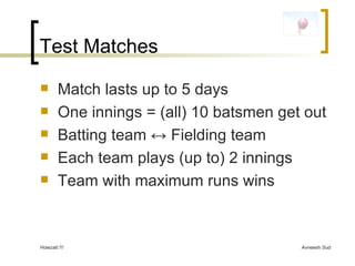Test Matches Match lasts up to 5 days One innings = (all) 10 batsmen get out  Batting team  ↔  Fielding team Each team plays (up to) 2 innings Team with maximum runs wins 