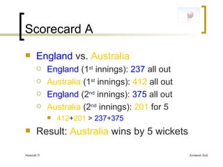Scorecard A England   vs.  Australia England  (1 st  innings):  237  all out Australia  (1 st  innings):  412  all out England  (2 nd  innings):  375  all out Australia  (2 nd  innings):  201  for 5 412 + 201  >  237 + 375 Result:  Australia  wins by 5 wickets 
