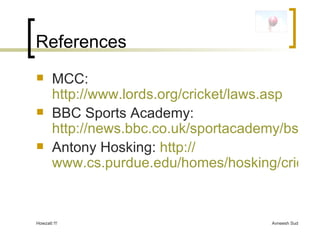 References MCC:  http://www.lords.org/cricket/laws.asp BBC Sports Academy:  http://news.bbc.co.uk/sportacademy/bsp/hi/cricket/rules/html/default.stm Antony Hosking:  http:// www.cs.purdue.edu/homes/hosking/cricket/explanation.htm 