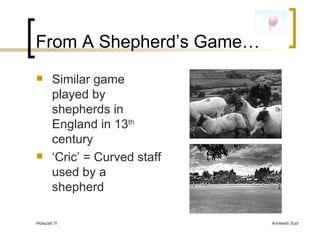 From A Shepherd’s Game… Similar game played by shepherds in England in 13 th  century ‘ Cric’ = Curved staff used by a shepherd 
