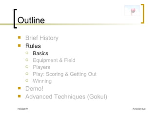 Outline Brief History Rules Basics Equipment & Field Players Play: Scoring & Getting Out Winning Demo! Advanced Techniques (Gokul) 