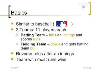 Basics Similar to baseball (  ) 2 Teams: 11 players each Batting Team  –  bats  an  innings  and scores  runs Fielding Team  –  bowls  and gets batting team  out Reverse roles after an innings Team with most runs wins 