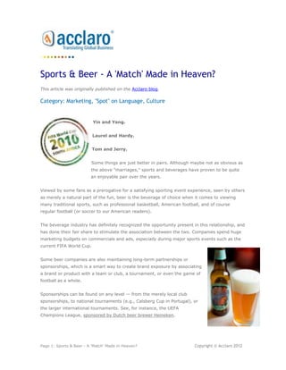 Sports & Beer - A 'Match' Made in Heaven?
This article was originally published on the Acclaro blog.

Category: Marketing, "Spot" on Language, Culture


                          Yin and Yang.


                          Laurel and Hardy.


                          Tom and Jerry.


                         Some things are just better in pairs. Although maybe not as obvious as
                         the above "marriages," sports and beverages have proven to be quite
                         an enjoyable pair over the years.


Viewed by some fans as a prerogative for a satisfying sporting event experience, seen by others
as merely a natural part of the fun, beer is the beverage of choice when it comes to viewing
many traditional sports, such as professional basketball, American football, and of course
regular football (or soccer to our American readers).


The beverage industry has definitely recognized the opportunity present in this relationship, and
has done their fair share to stimulate the association between the two. Companies spend huge
marketing budgets on commercials and ads, especially during major sports events such as the
current FIFA World Cup.


Some beer companies are also maintaining long-term partnerships or
sponsorships, which is a smart way to create brand exposure by associating
a brand or product with a team or club, a tournament, or even the game of
football as a whole.


Sponsorships can be found on any level — from the merely local club
sponsorships, to national tournaments (e.g., Calsberg Cup in Portugal), or
the larger international tournaments. See, for instance, the UEFA
Champions League, sponsored by Dutch beer brewer Heineken.




Page 1: Sports & Beer - A 'Match' Made in Heaven?                        Copyright © Acclaro 2012
 