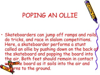 POPING AN OLLIE
• Skateboarders can jump off ramps and rails,
do tricks, and race in slalom competitions.
Here, a skateboarder performs a stunt
called an ollie by pushing down on the back of
the skateboard and popping the board into
the air. Both feet should remain in contact
with the board as it sails into the air and
returns to the ground.
 