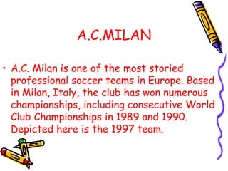 A.C.MILAN
• A.C. Milan is one of the most storied
professional soccer teams in Europe. Based
in Milan, Italy, the club has won numerous
championships, including consecutive World
Club Championships in 1989 and 1990.
Depicted here is the 1997 team.
 