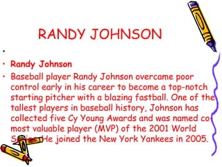 RANDY JOHNSON
•
• Randy Johnson
• Baseball player Randy Johnson overcame poor
control early in his career to become a top-notch
starting pitcher with a blazing fastball. One of the
tallest players in baseball history, Johnson has
collected five Cy Young Awards and was named co-
most valuable player (MVP) of the 2001 World
Series. He joined the New York Yankees in 2005.
 