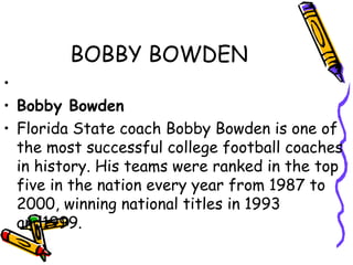 BOBBY BOWDEN
•
• Bobby Bowden
• Florida State coach Bobby Bowden is one of
the most successful college football coaches
in history. His teams were ranked in the top
five in the nation every year from 1987 to
2000, winning national titles in 1993
and1999.
 