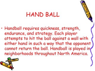 HAND BALL
• Handball requires quickness, strength,
endurance, and strategy. Each player
attempts to hit the ball against a wall with
either hand in such a way that the opponent
cannot return the ball. Handball is played in
neighborhoods throughout North America.
 