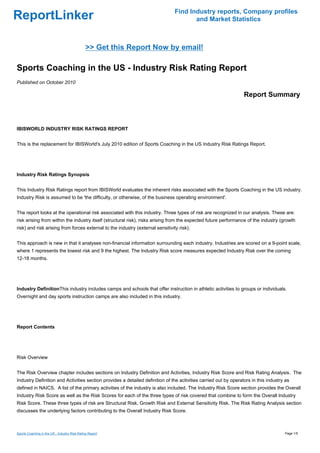 Find Industry reports, Company profiles
ReportLinker                                                                           and Market Statistics



                                              >> Get this Report Now by email!

Sports Coaching in the US - Industry Risk Rating Report
Published on October 2010

                                                                                                                 Report Summary



IBISWORLD INDUSTRY RISK RATINGS REPORT


This is the replacement for IBISWorld's July 2010 edition of Sports Coaching in the US Industry Risk Ratings Report.




Industry Risk Ratings Synopsis


This Industry Risk Ratings report from IBISWorld evaluates the inherent risks associated with the Sports Coaching in the US industry.
Industry Risk is assumed to be 'the difficulty, or otherwise, of the business operating environment'.


The report looks at the operational risk associated with this industry. Three types of risk are recognized in our analysis. These are:
risk arising from within the industry itself (structural risk), risks arising from the expected future performance of the industry (growth
risk) and risk arising from forces external to the industry (external sensitivity risk).


This approach is new in that it analyses non-financial information surrounding each industry. Industries are scored on a 9-point scale,
where 1 represents the lowest risk and 9 the highest. The Industry Risk score measures expected Industry Risk over the coming
12-18 months.




Industry DefinitionThis industry includes camps and schools that offer instruction in athletic activities to groups or individuals.
Overnight and day sports instruction camps are also included in this industry.




Report Contents




Risk Overview


The Risk Overview chapter includes sections on Industry Definition and Activities, Industry Risk Score and Risk Rating Analysis. The
Industry Definition and Activities section provides a detailed definition of the activities carried out by operators in this industry as
defined in NAICS. A list of the primary activities of the industry is also included. The Industry Risk Score section provides the Overall
Industry Risk Score as well as the Risk Scores for each of the three types of risk covered that combine to form the Overall Industry
Risk Score. These three types of risk are Structural Risk, Growth Risk and External Sensitivity Risk. The Risk Rating Analysis section
discusses the underlying factors contributing to the Overall Industry Risk Score.



Sports Coaching in the US - Industry Risk Rating Report                                                                              Page 1/5
 