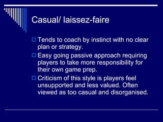 Casual/ laissez-faire  Tends to coach by instinct with no clear plan or strategy.  Easy going passive approach requiring players to take more responsibility for their own game prep.  Criticism of this style is players feel unsupported and less valued. Often viewed as too casual and disorganised.  