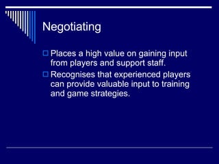 Negotiating  Places a high value on gaining input from players and support staff.  Recognises that experienced players can provide valuable input to training and game strategies. 