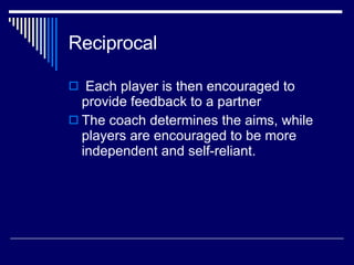 Reciprocal Each player is then encouraged to provide feedback to a partner  The coach determines the aims, while players are encouraged to be more independent and self-reliant.  