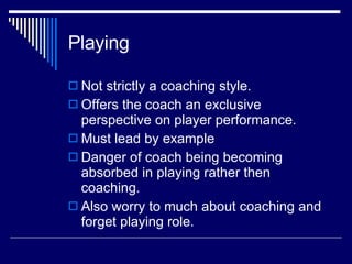 Playing  Not strictly a coaching style.  Offers the coach an exclusive perspective on player performance.  Must lead by example Danger of coach being becoming absorbed in playing rather then coaching.  Also worry to much about coaching and forget playing role.  