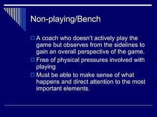 Non-playing/Bench A coach who doesn’t actively play the game but observes from the sidelines to gain an overall perspective of the game.  Free of physical pressures involved with playing  Must be able to make sense of what happens and direct attention to the most important elements.  