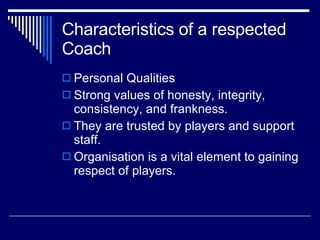 Characteristics of a respected Coach  Personal Qualities  Strong values of honesty, integrity, consistency, and frankness.  They are trusted by players and support staff.  Organisation is a vital element to gaining respect of players.  