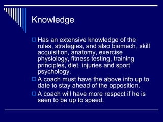 Knowledge Has an extensive knowledge of the rules, strategies, and also biomech, skill acquisition, anatomy, exercise physiology, fitness testing, training principles, diet, injuries and sport psychology.  A coach must have the above info up to date to stay ahead of the opposition.  A coach will have more respect if he is seen to be up to speed.  