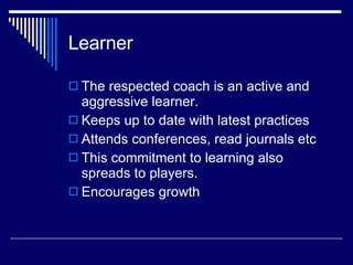 Learner The respected coach is an active and aggressive learner.  Keeps up to date with latest practices  Attends conferences, read journals etc This commitment to learning also spreads to players. Encourages growth  
