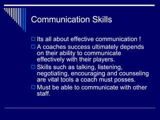 Communication Skills Its all about effective communication ! A coaches success ultimately depends on their ability to communicate effectively with their players.  Skills such as talking, listening, negotiating, encouraging and counseling are vital tools a coach must posses.  Must be able to communicate with other staff.  