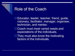 Role of the Coach Educator, leader, teacher, friend, guide, visionary, facilitator, manager, organiser, technician, and mentor.  Coach must meet varied needs and expectations of the individuals.  They must also know the motivating factors of the individuals.  