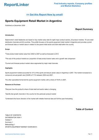 Find Industry reports, Company profiles
ReportLinker                                                                         and Market Statistics



                                              >> Get this Report Now by email!

Sports Equipment Retail Market in Argentina
Published on December 2009

                                                                                                                 Report Summary

Introduction


Datamonitor's retail databooks are based on key market value data for eight major product sectors, 20 product markets, 16 core retail
distribution channels and 62 countries. This profile focuses on the sports equipment retail market in Argentina and provides current
and forecast data on market value in relation to the parent retail sector and total retail within the country.


Scope


*Total product retail market value from 2002 to 2007 as well as forecasts to 2012


*The size of the product market as a proportion of total product sector sales and a growth rate comparison


*Current and forecast product market value segmented by major retail channels


Highlights


Sports equipment market accounted for 31% of the sports and leisure sector value in Argentina in 2007. The market increased at a
compound annual growth rate (CAGR) of 7.7% between 2002 and 2007.


The other specialists format led the sports equipment market, with a share of 79.6% in 2007.


Reasons to Purchase


*Discover how this product's share of total retail and sector sales is changing


*Identify fast growth channels in the country for this particular product market


*Understand the future direction of the market with reliable historical data and full five year forecasting




                                                                                                                 Table of Content

TABLE OF CONTENTS
DATAMONITOR VIEW 1
Catalyst 1
Summary 1
Methodology 1
SPORTS EQUIPMENT MARKET OVERVIEW 5



Sports Equipment Retail Market in Argentina                                                                                   Page 1/5
 