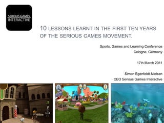 10 lessons learnt in the first ten years of the serious games movement. Sports, Games and Learning Conference Cologne, Germany 17th March 2011 Simon Egenfeldt-Nielsen CEO Serious Games Interactive 