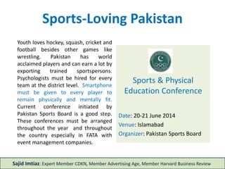 Sports-Loving Pakistan
Sports & Physical
Education Conference
Date: 20-21 June 2014
Venue: Islamabad
Organizer: Pakistan Sports Board
Sajid Imtiaz: Expert Member CDKN, Member Advertising Age, Member Harvard Business Review
Youth loves hockey, squash, cricket and
football besides other games like
wrestling. Pakistan has world
acclaimed players and can earn a lot by
exporting trained sportspersons.
Psychologists must be hired for every
team at the district level. Smartphone
must be given to every player to
remain physically and mentally fit.
Current conference initiated by
Pakistan Sports Board is a good step.
These conferences must be arranged
throughout the year and throughout
the country especially in FATA with
event management companies.
 