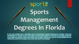 Sports
Management
Degrees In Florida
IF YOU ARE LOOKING FOR A QUALIFIED SPORT MANAGEMENT DEGREE PROGRAMS IN FLORIDA, THEN YOU
ARE FINDING AT THE BEST PLACE. THE FLORIDA SPORTS MANAGEMENT IS POPULAR AS THE THIRD CROWDED
PLACE WHICH IS KNOWN FOR ITS EDUCATION AND STUDIES. THERE IS NO LACK OF OPPORTUNITIES FOR ALL
THE SPORTS ADDICTS IN FLORIDA. JUST COME AND GRAB YOUR DEGREE.
 