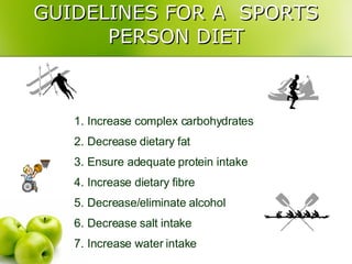 GUIDELINES FOR A  SPORTS PERSON DIET Increase complex carbohydrates Decrease dietary fat Ensure adequate protein intake Increase dietary fibre Decrease/eliminate alcohol Decrease salt intake Increase water intake 