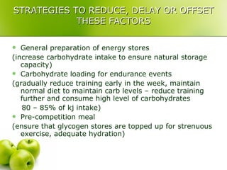 STRATEGIES TO REDUCE, DELAY OR OFFSET THESE FACTORS General preparation of energy stores (increase carbohydrate intake to ensure natural storage capacity) Carbohydrate loading for endurance events (gradually reduce training early in the week, maintain normal diet to maintain carb levels – reduce training further and consume high level of carbohydrates  80 – 85% of kj intake) Pre-competition meal (ensure that glycogen stores are topped up for strenuous exercise, adequate hydration) 