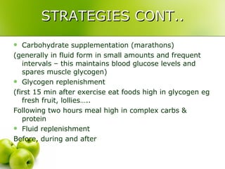 STRATEGIES CONT.. Carbohydrate supplementation (marathons) (generally in fluid form in small amounts and frequent intervals – this maintains blood glucose levels and spares muscle glycogen) Glycogen replenishment (first 15 min after exercise eat foods high in glycogen eg fresh fruit, lollies….. Following two hours meal high in complex carbs & protein Fluid replenishment Before, during and after 