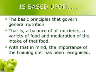 IS BASED UPON…… The basic principles that govern general nutrition That is, a balance of all nutrients, a variety of food and moderation of the intake of that food. With that in mind, the importance of the training diet has been recognised.  