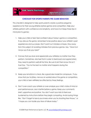CHECKLIST FOR SPORTS PARENTS PRE-GAME BEHAVIOR

This checklist is designed to help sports parents create a positive pregame
experience for their young athletes before games and competition. Help your
athlete perform with confidence and simplicity, and have fun! Keep these tips in
mind prior to games:


   1. Help your child or teen feel confident about today’s game or competition.
      If you discuss the game, remember to be positive about your athlete’s past
      experiences and successes. Don’t point out mistakes or losses. Stay away
      from the subject of avoiding mistakes from previous games. Say, “Have fun!
      I know you’ll do your best!”


   2. Convey that you love and appreciate your athletes no matter how they
      perform. Sometimes, kids feel that in order to feel loved and appreciated,
      they need to perform well all the time. Be sure to let them know this isn’t
      true! Say, “You’re the best no matter what happens during the
      competition.”


   3. Keep your emotions in check. Be a good role model for composure. If you
      show that you’re jittery, nervous or worried about the game or competition,
      your child or teen will likely be affected by these feelings.


   4. Don’t over-coach your athlete or over-analyze your child’s state of mind or
      past performances. Less is better before a game. Keep your comments
      brief, supportive and positive. You don’t want your kids to feel over
      burdened by instructions before they begin competing. Avoid saying things
      like, “Don’t forget to bend your knees when you’re shooting free-throws,” or
      “I hope you can tackle your fear of failure today.”




        © 2008 Peak Performance Sports, LLC  www.KidsSportsPsychology.com
 