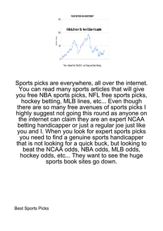 Sports picks are everywhere, all over the internet.
 You can read many sports articles that will give
you free NBA sports picks, NFL free sports picks,
   hockey betting, MLB lines, etc... Even though
there are so many free avenues of sports picks I
highly suggest not going this round as anyone on
 the internet can claim they are an expert NCAA
 betting handicapper or just a regular joe just like
you and I. When you look for expert sports picks
  you need to find a genuine sports handicapper
that is not looking for a quick buck, but looking to
   beat the NCAA odds, NBA odds, MLB odds,
  hockey odds, etc... They want to see the huge
             sports book sites go down.




Best Sports Picks
 