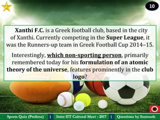 Questions by SomnathQuestions by SomnathSports Quiz (Prelims)Sports Quiz (Prelims) Inter IIT Cultural Meet - 2017Inter IIT Cultural Meet - 2017I I
  Xanthi F.C. is a Greek football club, based in the city 
of Xanthi. Currently competing in the Super League, it 
was the Runners-up team in Greek Football Cup 2014–15. 
Interestingly, which non-sporting person, primarily 
remembered today for his formulation of an atomic 
theory of the universe, features prominently in the club 
logo?
10
 