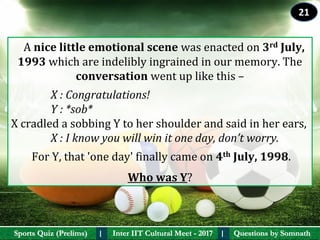 Questions by SomnathQuestions by SomnathSports Quiz (Prelims)Sports Quiz (Prelims) Inter IIT Cultural Meet - 2017Inter IIT Cultural Meet - 2017I I
   A nice little emotional scene was enacted on 3rd July, 
1993 which are indelibly ingrained in our memory. The 
conversation went up like this –
               X : Congratulations!
Y : *sob*
X cradled a sobbing Y to her shoulder and said in her ears, 
               X : I know you will win it one day, don’t worry.
For Y, that 'one day' finally came on 4th July, 1998.
Who was Y?
21
 