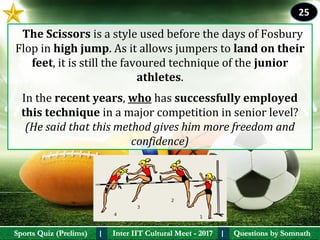 Questions by SomnathQuestions by SomnathSports Quiz (Prelims)Sports Quiz (Prelims) Inter IIT Cultural Meet - 2017Inter IIT Cultural Meet - 2017I I
  The Scissors is a style used before the days of Fosbury 
Flop in high jump. As it allows jumpers to land on their 
feet, it is still the favoured technique of the junior 
athletes.
In the recent years, who has successfully employed 
this technique in a major competition in senior level? 
(He said that this method gives him more freedom and
confidence)
25
 