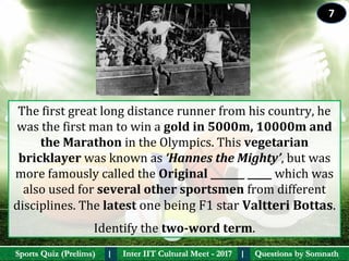 Questions by SomnathQuestions by SomnathSports Quiz (Prelims)Sports Quiz (Prelims) Inter IIT Cultural Meet - 2017Inter IIT Cultural Meet - 2017I I
The first great long distance runner from his country, he 
was the first man to win a gold in 5000m, 10000m and 
the Marathon in the Olympics. This vegetarian 
bricklayer was known as ‘Hannes the Mighty’, but was 
more famously called the Original _______ _____ which was 
also used for several other sportsmen from different 
disciplines. The latest one being F1 star Valtteri Bottas.
Identify the two-word term.
7
 