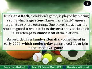 Questions by SomnathQuestions by SomnathSports Quiz (Prelims)Sports Quiz (Prelims) Inter IIT Cultural Meet - 2017Inter IIT Cultural Meet - 2017I I
 Duck on a Rock, a children’s game, is played by placing 
a somewhat large stone (known as a ‘duck’) upon a 
larger stone or a tree stump. One player stays near the 
stone to guard it while others throw stones at the duck 
in an attempt to knock it off of the platform. 
As recorded in a handwritten diary, discovered in 
early 2006, which modern-day game owed it’s origin 
to that mediaval game?
8
 