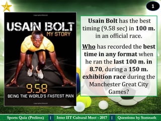 Questions by SomnathQuestions by SomnathSports Quiz (Prelims)Sports Quiz (Prelims) Inter IIT Cultural Meet - 2017Inter IIT Cultural Meet - 2017I I
 Usain Bolt has the best 
timing (9.58 sec) in 100 m. 
in an official race. 
Who has recorded the best 
time in any format when 
he ran the last 100 m. in 
8.70, during a 150 m. 
exhibition race during the 
Manchester Great City 
Games?
1
 